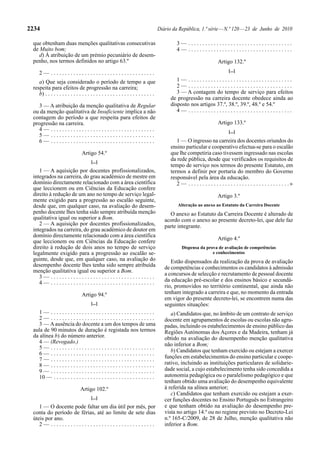 2234                                                                                   Diário da República, 1.ª série — N.º 120 — 23 de Junho de 2010

 que obtenham duas menções qualitativas consecutivas                                            3— .....................................
 de Muito bom;                                                                                  4— .....................................
    d) À atribuição de um prémio pecuniário de desem-
 penho, nos termos definidos no artigo 63.º                                                                                Artigo 132.º
                                                                                                                                  [...]
     2— .....................................
    a) Que seja considerado o período de tempo a que                                            1— .....................................
 respeita para efeitos de progressão na carreira;                                               2— .....................................
    b) . . . . . . . . . . . . . . . . . . . . . . . . . . . . . . . . . . . . . . .            3 — A contagem do tempo de serviço para efeitos
                                                                                             de progressão na carreira docente obedece ainda ao
   3 — A atribuição da menção qualitativa de Regular                                         disposto nos artigos 37.º, 38.º, 39.º, 48.º e 54.º
 ou da menção qualitativa de Insuficiente implica a não                                         4— .....................................
 contagem do período a que respeita para efeitos de
 progressão na carreira.                                                                                                   Artigo 133.º
   4— .....................................                                                                                       [...]
   5— .....................................
   6— .....................................                                                     1 — O ingresso na carreira dos docentes oriundos do
                                                                                             ensino particular e cooperativo efectua-se para o escalão
                                  Artigo 54.º                                                que lhe competiria caso tivessem ingressado nas escolas
                                        [...]
                                                                                             da rede pública, desde que verificados os requisitos de
                                                                                             tempo de serviço nos termos do presente Estatuto, em
    1 — A aquisição por docentes profissionalizados,                                         termos a definir por portaria do membro do Governo
 integrados na carreira, do grau académico de mestre em                                      responsável pela área da educação.
 domínio directamente relacionado com a área científica                                         2 — . . . . . . . . . . . . . . . . . . . . . . . . . . . . . . . . . . . .»
 que leccionem ou em Ciências da Educação confere
 direito à redução de um ano no tempo de serviço legal-                                                                    Artigo 3.º
 mente exigido para a progressão ao escalão seguinte,
 desde que, em qualquer caso, na avaliação do desem-                                             Alteração ao anexo ao Estatuto da Carreira Docente
 penho docente lhes tenha sido sempre atribuída menção                                      O anexo ao Estatuto da Carreira Docente é alterado de
 qualitativa igual ou superior a Bom.                                                     acordo com o anexo ao presente decreto-lei, que dele faz
    2 — A aquisição por docentes profissionalizados,                                      parte integrante.
 integrados na carreira, do grau académico de doutor em
 domínio directamente relacionado com a área científica
                                                                                                                           Artigo 4.º
 que leccionem ou em Ciências da Educação confere
 direito à redução de dois anos no tempo de serviço                                                 Dispensa da prova de avaliação de competências
 legalmente exigido para a progressão ao escalão se-                                                               e conhecimentos
 guinte, desde que, em qualquer caso, na avaliação do                                        Estão dispensados da realização da prova de avaliação
 desempenho docente lhes tenha sido sempre atribuída                                      de competências e conhecimentos os candidatos à admissão
 menção qualitativa igual ou superior a Bom.
                                                                                          a concursos de selecção e recrutamento de pessoal docente
    3— .....................................
    4— .....................................                                              da educação pré-escolar e dos ensinos básico e secundá-
                                                                                          rio, promovidos no território continental, que ainda não
                                  Artigo 94.º                                             tenham integrado a carreira e que, no momento da entrada
                                                                                          em vigor do presente decreto-lei, se encontrem numa das
                                        [...]                                             seguintes situações:
    1— .....................................                                                 a) Candidatos que, no âmbito de um contrato de serviço
    2— .....................................                                              docente em agrupamentos de escolas ou escolas não agru-
    3 — A ausência do docente a um dos tempos de uma                                      padas, incluindo os estabelecimentos de ensino público das
 aula de 90 minutos de duração é registada nos termos                                     Regiões Autónomas dos Açores e da Madeira, tenham já
 da alínea b) do número anterior.                                                         obtido na avaliação do desempenho menção qualitativa
    4 — (Revogado.)                                                                       não inferior a Bom;
    5— .....................................
                                                                                             b) Candidatos que tenham exercido ou estejam a exercer
    6— .....................................
    7— .....................................                                              funções em estabelecimentos do ensino particular e coope-
    8— .....................................                                              rativo, incluindo as instituições particulares de solidarie-
    9— .....................................                                              dade social, a cujo estabelecimento tenha sido concedida a
    10 — . . . . . . . . . . . . . . . . . . . . . . . . . . . . . . . . . . . .          autonomia pedagógica ou o paralelismo pedagógico e que
                                                                                          tenham obtido uma avaliação do desempenho equivalente
                                 Artigo 102.º                                             à referida na alínea anterior;
                                                                                             c) Candidatos que tenham exercido ou estejam a exer-
                                        [...]                                             cer funções docentes no Ensino Português no Estrangeiro
    1 — O docente pode faltar um dia útil por mês, por                                    e que tenham obtido na avaliação do desempenho pre-
 conta do período de férias, até ao limite de sete dias                                   vista no artigo 14.º ou no regime previsto no Decreto-Lei
 úteis por ano.                                                                           n.º 165-C/2009, de 28 de Julho, menção qualitativa não
    2— .....................................                                              inferior a Bom.
 