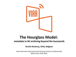 The Hourglass Model:
metadata in AV archiving beyond the buzzwords
Brecht Declercq, VIAA, Belgium
Sexto Seminario Internacional de Archivos Sonoros y Audiovisuales
Mexico City, 24.06.2014
 