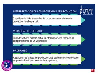 16
INTERPRETACIÓN DE LOS PROGRAMAS DE PRODUCCIÓN
Cuando en la vida productiva de un pozo existen cierres de
producción total o parcial.
VERACIDAD DE LOS DATOS
Cuando se tiene certeza sobre la información con respecto al
comportamiento de un yacimiento
PRORRATEO
Restricción de la tasa de producción, los yacimientos no producen
su potencial y el prorrateo no debe aplicarse.
 