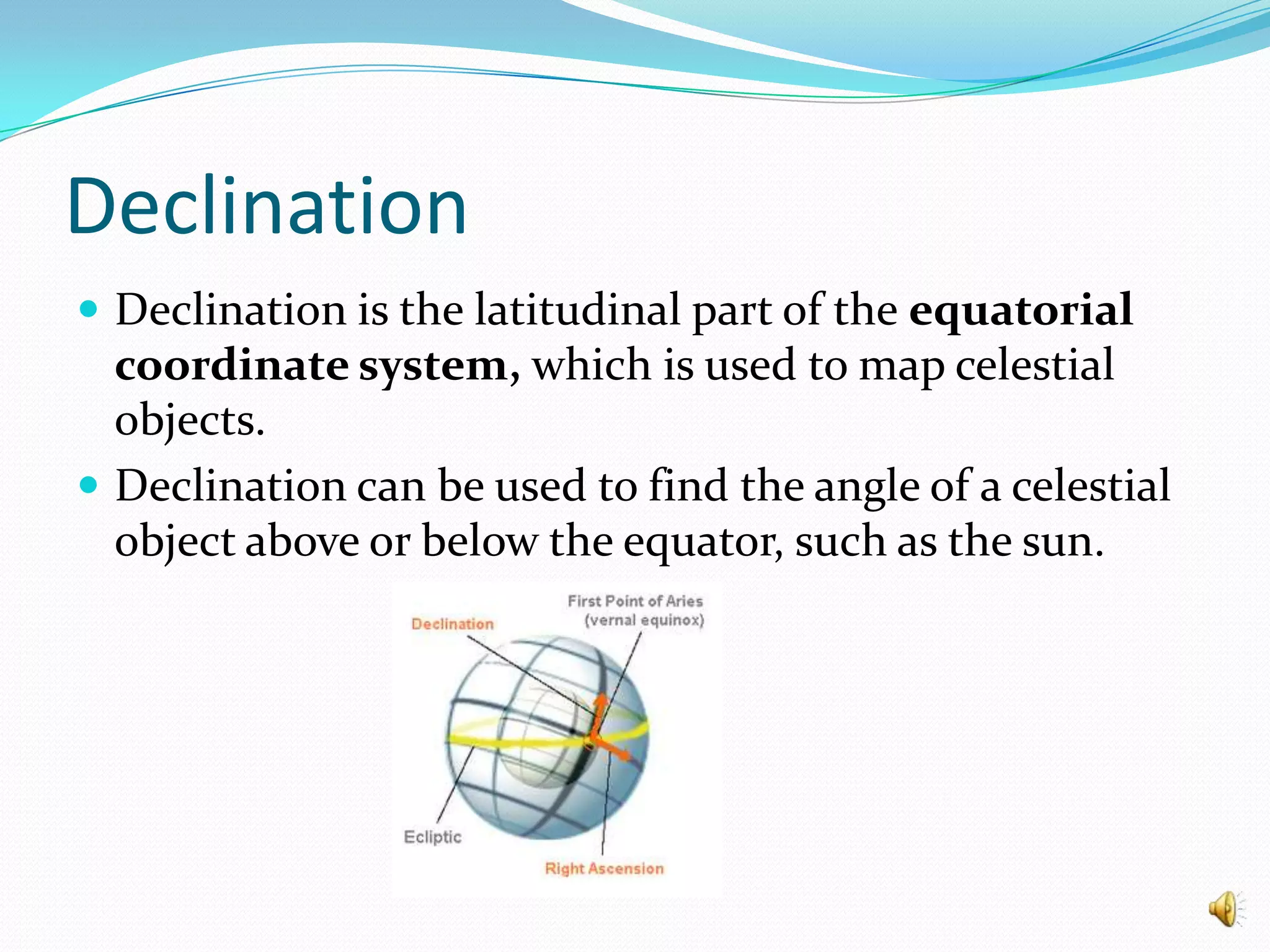 DeclinationDeclination is the latitudinal part of the equatorial coordinate system, which is used to map celestial objects.Declination can be used to find the angle of a celestial object above or below the equator, such as the sun.