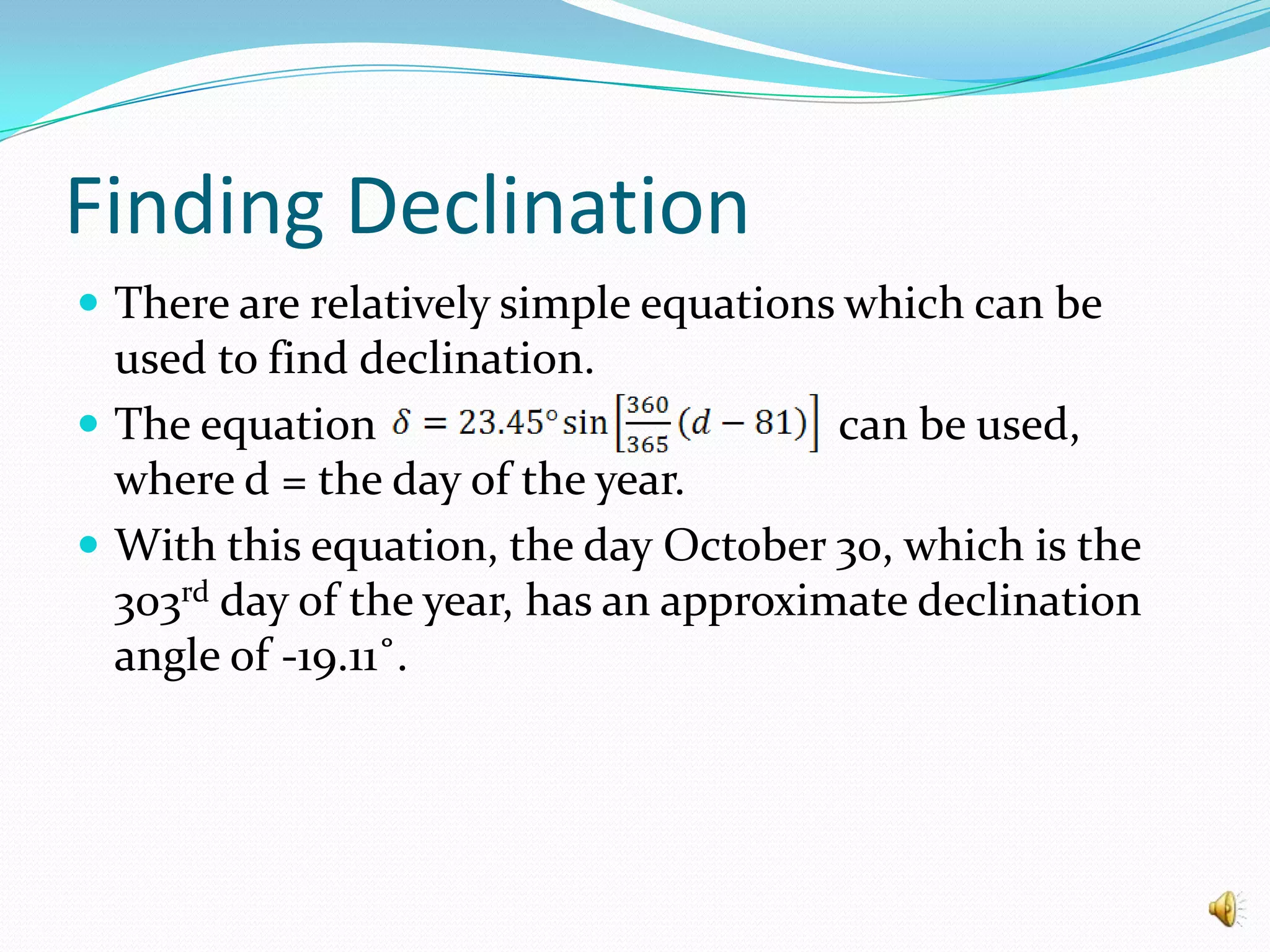 Finding DeclinationThere are relatively simple equations which can be used to find declination.The equation can be used, where d = the day of the year.With this equation, the day October 30, which is the 303rd day of the year, has an approximate declination angle of -19.11˚.