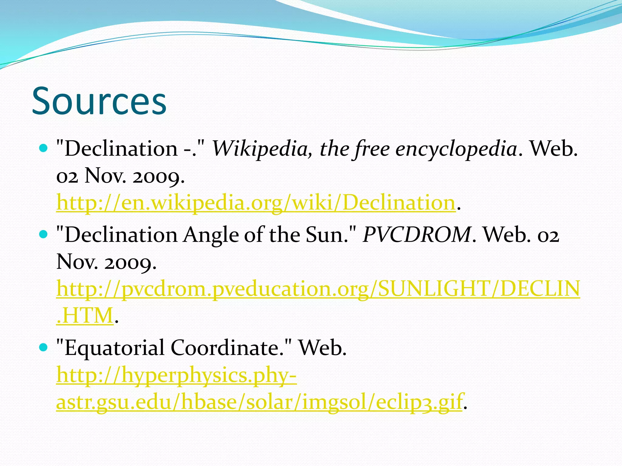 Sources"Declination -." Wikipedia, the free encyclopedia. Web. 02 Nov. 2009. http://en.wikipedia.org/wiki/Declination."Declination Angle of the Sun." PVCDROM. Web. 02 Nov. 2009. http://pvcdrom.pveducation.org/SUNLIGHT/DECLIN.HTM."Equatorial Coordinate." Web. http://hyperphysics.phy-astr.gsu.edu/hbase/solar/imgsol/eclip3.gif.