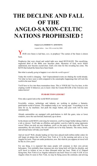 THE DECLINE AND FALL
       OF THE
ANGLO-SAXON-CELTIC
NATIONS PROPHESIED !
                       Original text by HERBERT W. ARMSTRONG

                       (original edition - June, 1956; revised July 2000)



 Y       OUR own future is laid bare, now, in prophecy! The curtain of the future is drawn
 back.

 Prophecies that were closed and sealed tight now stand REVEALED. This mystifying,
 neglected third of the Bible now becomes plain. Mysteries of God, never before
 understood, now become crystal-clear. God's own time for this revealing has come. The
 KEYS that locked the future have been found.

 But what is actually going to happen is not what the world expects!

 Today this world is changing – fast! Unprecedented events are shaking the world already.
 Yet what we have seen is mild compared to the catastrophic happenings that will rock this
 world in the near future!

 You'll have to live into these tremendous times. This is YOUR life! You live here, in this
 erupting world! It behooves you to know what the Creator-RULER of the Universe now
 makes known!

                                   PUSH-BUTTON LEISURE?

 First, take a quick look at the world MAN envisions!

 Feverishly, science, technology and industry are working to produce a fantastic,
 push-button world of leisure. The emphasis today is on “saving steps.” Everything is to be
 done for us, by machines. Just push the magic button, and your work will be done
 automatically.

 Already automobiles are equipped with push-buttons to shift the gears, raise or lower
 windows, move the seat forward, backward, up or down.

 In the dream-world MAN is devising for tomorrow, you'll no longer bother taking a bath in
 a tub or shower. You'll take an effortless and quicker waterless bath by using supersonic
 waves! When you pick up your telephone, you'll see the party at the other end! The new
 automobiles, the new homes, the new schools are to be truly fantastic. The stores, hotels,
 and railroad trains will take your breath!

 And air travel? Well, already leading air lines have placed multi-million dollar orders for
 still larger jet planes that will leave New York at 11 in the morning and arrive at Los
 Angeles by noon. These are under production, now. But what do you suppose air travel will
 be like in a few years?

 For one thing, it is expected that many people will commute in their own private
 helicopters. Very probably these immense jets now being built will then be obsolete, and
 we'll travel in rockets at two or three thousand miles per hour. Think of it! Elapsed
 flying-time, New York to Los Angeles reduced to one hour! Since it is only 9 A.M. in Los
 Angeles when it's noon in New York, we may be flying across the continent, and arriving
 