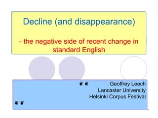 Decline (and disappearance)

- the negative side of recent change in
           standard English



                   ❦❦
                   ❦❦            Geoffrey Leech
                                 Geoffrey Leech
                           Lancaster University
                            Lancaster University
                        Helsinki Corpus Festival
                        Helsinki Corpus Festival
❦❦
❦❦
                                                   1
 