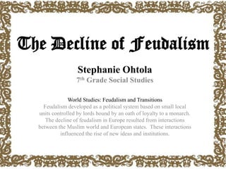 The Decline of Feudalism
Stephanie Ohtola
7th Grade Social Studies
World Studies: Feudalism and Transitions
Feudalism developed as a political system based on small local
units controlled by lords bound by an oath of loyalty to a monarch.
The decline of feudalism in Europe resulted from interactions
between the Muslim world and European states. These interactions
influenced the rise of new ideas and institutions.
 