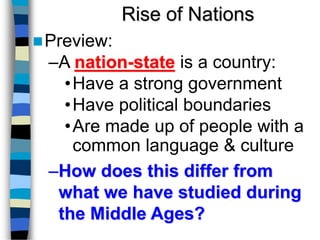 Rise of Nations
Preview:
–A nation-state is a country:
•Have a strong government
•Have political boundaries
•Are made up of people with a
common language & culture
–How does this differ from
what we have studied during
the Middle Ages?
 