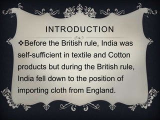 INTRODUCTION
Before the British rule, India was
self-sufficient in textile and Cotton
products but during the British rule,
India fell down to the position of
importing cloth from England.
 