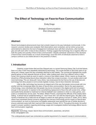 The Effect of Technology on Face-to-Face Communication by Emily Drago — 13
Keywords: technology, impact, face-to-face communication, awareness, cell phone
Email: edrago@elon.edu
This undergraduate project was conducted as a partial requirement of a research course in communications.
	
The Effect of Technology on Face-to-Face Communication
Emily Drago
Strategic Communications
Elon University
Abstract
	
Recent technological advancements have had a drastic impact on the way individuals communicate. In this
research, previous studies were analyzed, field observations were conducted, and an online survey was
administered to determine the level of engagement individuals have with their cell phones, other technolo-
gies and with each other in face-to-face situations. Findings suggest that technology has a negative effect on
both the quality and quantity of face-to-face communication. Despite individuals’ awareness of the decrease
of face-to-face communication as a result of technology, more than 62% of individuals observed on Elon’s
campus continue to use mobile devices in the presence of others.
I. Introduction
Celebrity couple Kristen Bell and Dax Shepard star in a recent Samsung Galaxy Tab S ad that follows
them on a day in their lives repeatedly distracted by technology. The couple decides to ditch their plans to go
hiking and, instead, spend the day completely attached to their tablets. The commercial highlights the couple
playing games on their separate devices at dinner, video chatting each other from different rooms in their
house, and missing a black-tie event to watch a movie on their tablet instead. While it seems as though this
should be a PSA promoting face-to-face interaction rather than screen-to-screen, it is just another ploy to sell
more technology. This ad, along with many others, has emphasized the fact that as the use of devices and
technology that allow people to communicate digitally increase, face-to-face interaction decreases.
Little by little, technology has become an integral part of the way that people communicate with one
another and has increasingly taken the place of face-to-face communication. Due to the rapid expansion
of technology, many individuals fear that people may be too immersed in this digital world and not present
enough in the real world. In reaction to the overwhelming replacement of face time with screen time, a Mas-
sachusetts family decided to implement an Internet Sabbath each weekend in which no video games, com-
puters or smartphones can be used. The father, William Powers, expressed the difficulty of the weekly detox
stating, “It almost had an existential feeling of, ‘I don’t know who I am with the Internet gone.’ But after a few
months it hardened into a habit and we all began to realize we were gaining a lot from it” (Adler, 2013). Many
others have expressed shared concerns regarding the overuse of technology and its impact on face-to-face
communication, so much so that some Los Angeles restaurants have banned the use of mobile devices to
ensure customers enjoy both their meal and their company (Forbes, 2013). Throughout this study, the author
sought to answer questions regarding technology usage and investigated whether technology affects face-to-
face communication negatively.
 