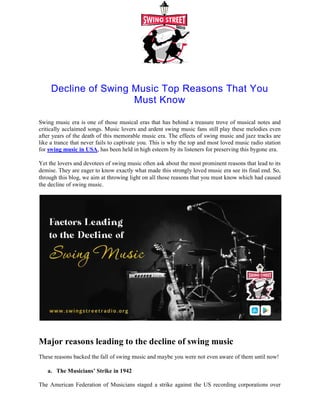 Decline of Swing Music Top Reasons That You
Swing music era is one of those musical eras that has behind a treasure trove of musical notes and
critically acclaimed songs. Music lovers and ardent swing music fans still play these
after years of the death of this memorable music era. The effects of swing music and jazz tracks are
like a trance that never fails to captivate you. This is why the top and most loved music radio station
for swing music in USA, has been held in high esteem by its listeners for preserving this bygone era.
Yet the lovers and devotees of swing music often ask about the most prominent reasons that lead t
demise. They are eager to know exactly what made this strongly loved music era see its final end. So,
through this blog, we aim at throwing light on all those reasons that you must know which had caused
the decline of swing music.
Major reasons leading to the decline of swing music
These reasons backed the fall of swing music and maybe you were not even aware of them until now!
a. The Musicians’ Strike in 1942
The American Federation of Musicians staged a strike against the US recording corporations over
royalty issues in 1942. This two-year strike prohibited all the members of this federation from
Decline of Swing Music Top Reasons That You
Must Know
Swing music era is one of those musical eras that has behind a treasure trove of musical notes and
critically acclaimed songs. Music lovers and ardent swing music fans still play these
after years of the death of this memorable music era. The effects of swing music and jazz tracks are
like a trance that never fails to captivate you. This is why the top and most loved music radio station
, has been held in high esteem by its listeners for preserving this bygone era.
Yet the lovers and devotees of swing music often ask about the most prominent reasons that lead t
demise. They are eager to know exactly what made this strongly loved music era see its final end. So,
through this blog, we aim at throwing light on all those reasons that you must know which had caused
eading to the decline of swing music
These reasons backed the fall of swing music and maybe you were not even aware of them until now!
The Musicians’ Strike in 1942
The American Federation of Musicians staged a strike against the US recording corporations over
year strike prohibited all the members of this federation from
Decline of Swing Music Top Reasons That You
Swing music era is one of those musical eras that has behind a treasure trove of musical notes and
critically acclaimed songs. Music lovers and ardent swing music fans still play these melodies even
after years of the death of this memorable music era. The effects of swing music and jazz tracks are
like a trance that never fails to captivate you. This is why the top and most loved music radio station
, has been held in high esteem by its listeners for preserving this bygone era.
Yet the lovers and devotees of swing music often ask about the most prominent reasons that lead to its
demise. They are eager to know exactly what made this strongly loved music era see its final end. So,
through this blog, we aim at throwing light on all those reasons that you must know which had caused
These reasons backed the fall of swing music and maybe you were not even aware of them until now!
The American Federation of Musicians staged a strike against the US recording corporations over
year strike prohibited all the members of this federation from
 