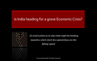 Is India heading for a grave Economic Crisis?
(A small outline as to why India might be heading
towards a silent storm & a special focus on the
falling rupee)
© 2013 Deena Zaidi. All rights reserved.
 