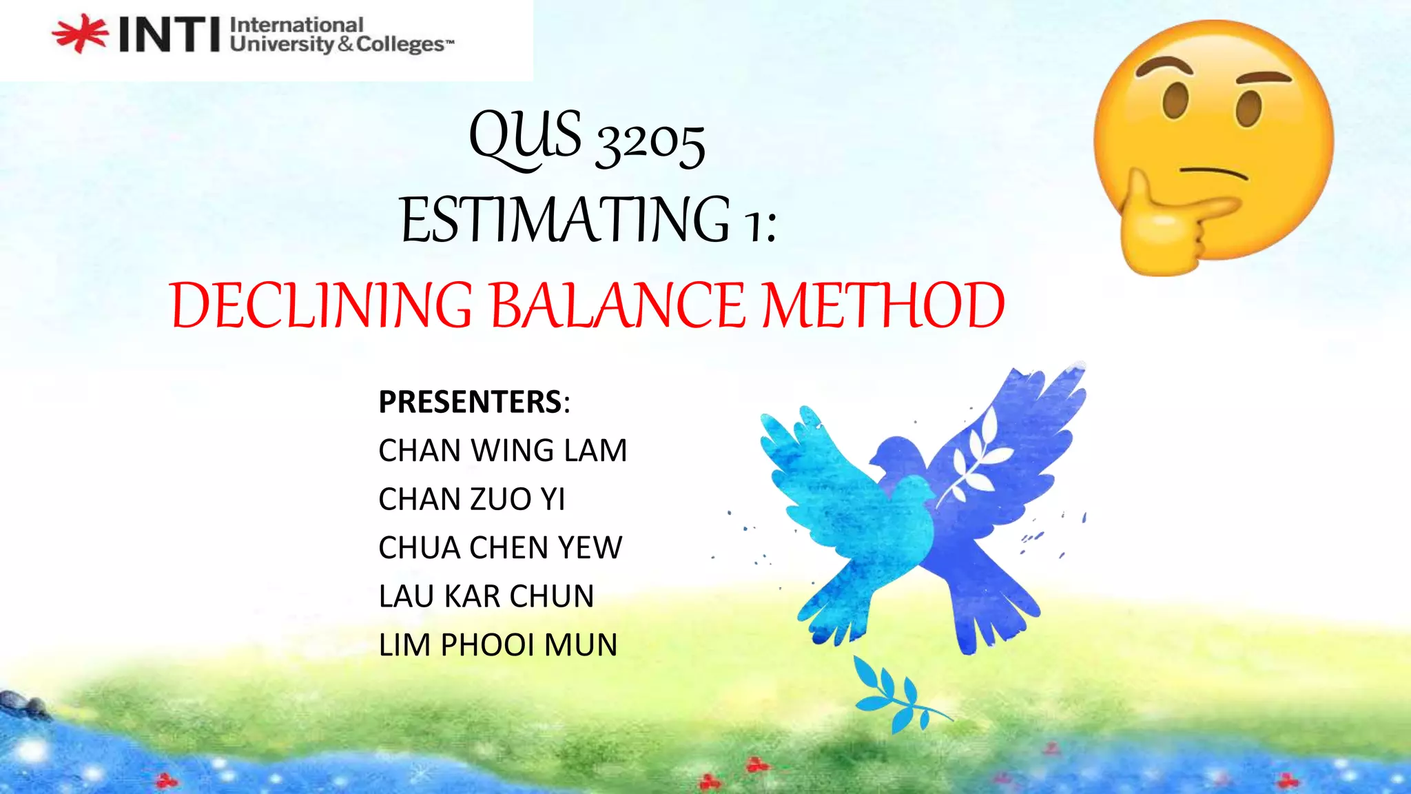 QUS 3205
ESTIMATING 1:
DECLINING BALANCE METHOD
PRESENTERS:
CHAN WING LAM
CHAN ZUO YI
CHUA CHEN YEW
LAU KAR CHUN
LIM PHOOI MUN
 