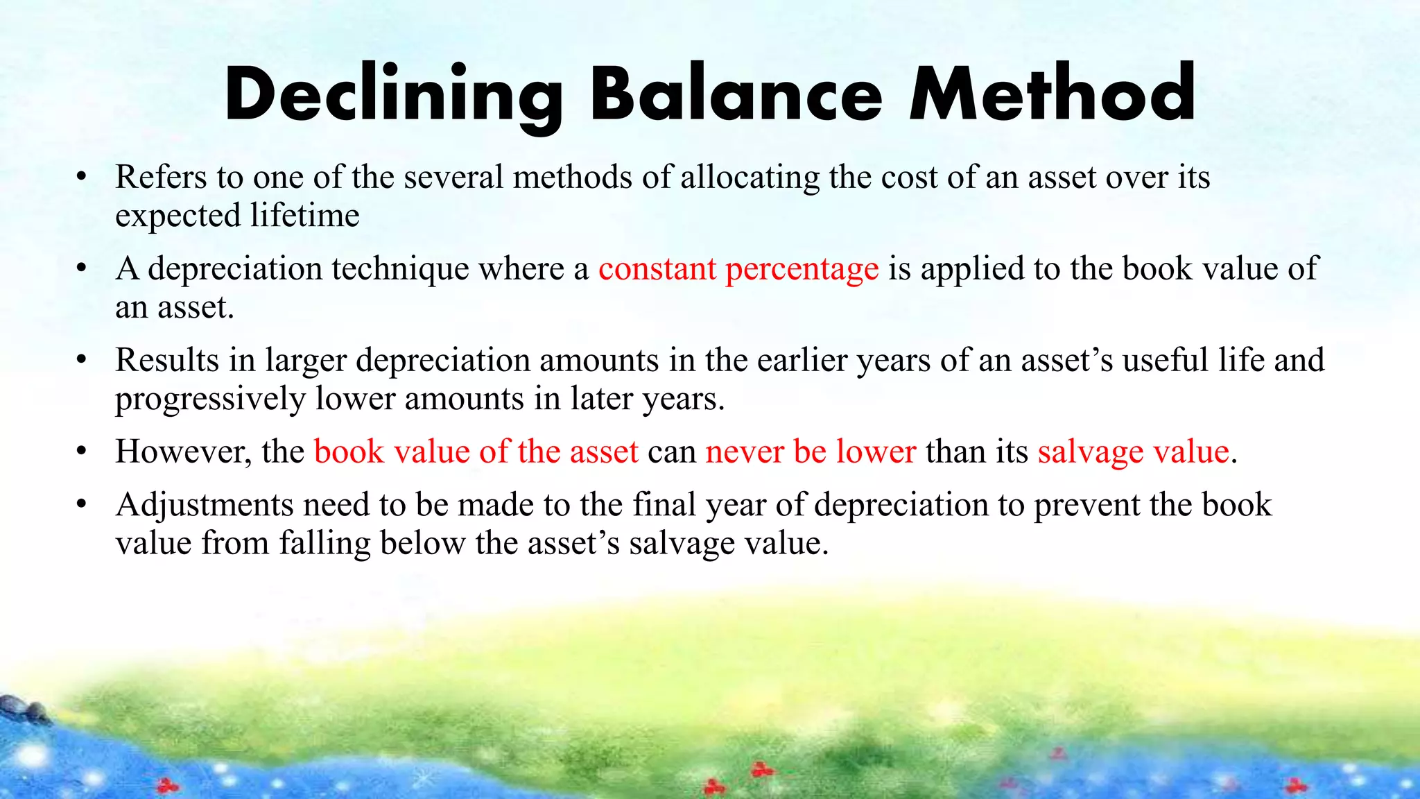 Declining Balance Method
• Refers to one of the several methods of allocating the cost of an asset over its
expected lifetime
• A depreciation technique where a constant percentage is applied to the book value of
an asset.
• Results in larger depreciation amounts in the earlier years of an asset’s useful life and
progressively lower amounts in later years.
• However, the book value of the asset can never be lower than its salvage value.
• Adjustments need to be made to the final year of depreciation to prevent the book
value from falling below the asset’s salvage value.
 