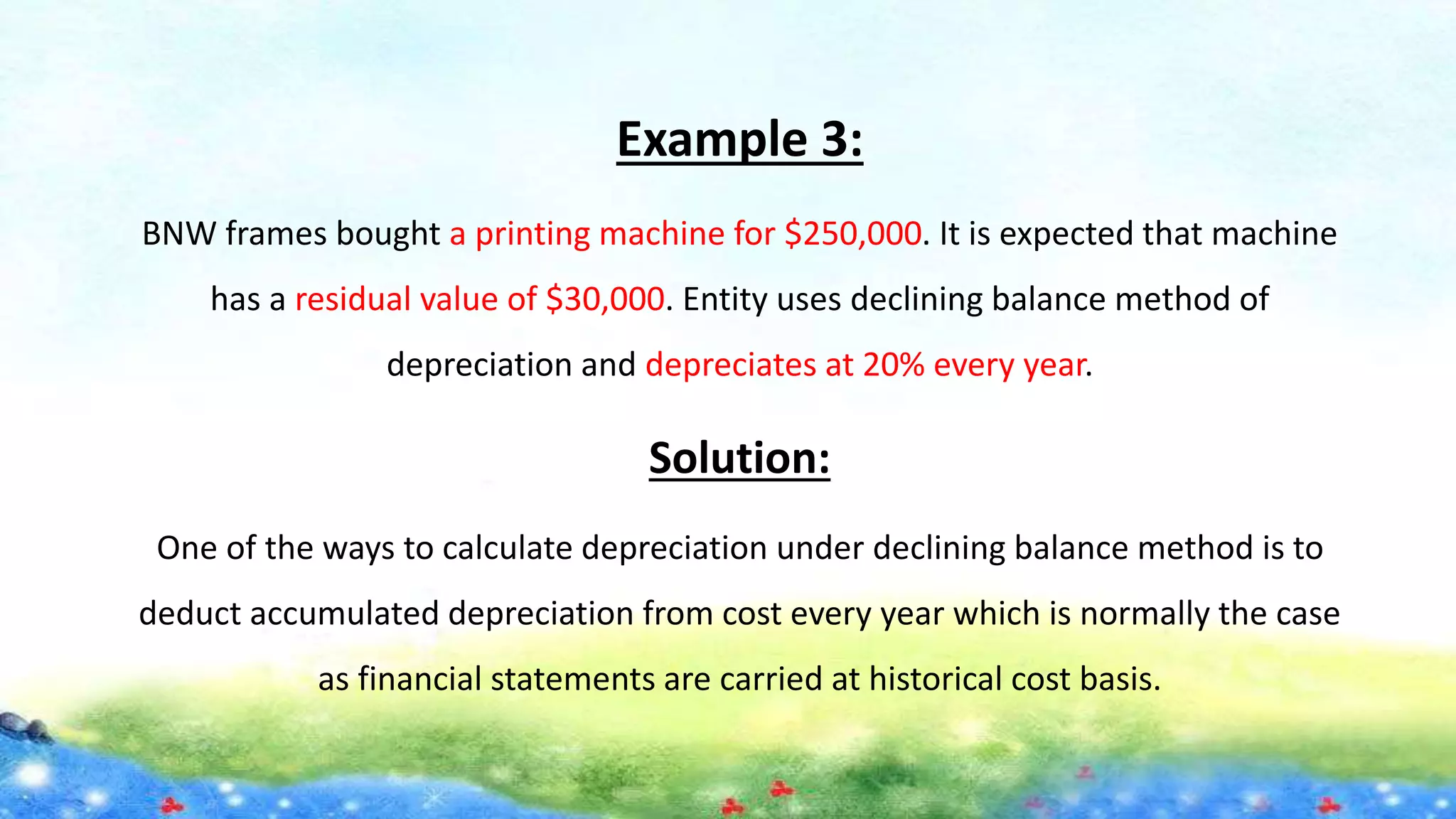 Example 3:
BNW frames bought a printing machine for $250,000. It is expected that machine
has a residual value of $30,000. Entity uses declining balance method of
depreciation and depreciates at 20% every year.
Solution:
One of the ways to calculate depreciation under declining balance method is to
deduct accumulated depreciation from cost every year which is normally the case
as financial statements are carried at historical cost basis.
 