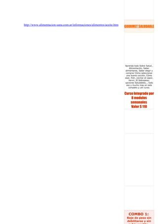 http://www.alimentacion-sana.com.ar/informaciones/alimentos/aceite.htm
                                                                         GOURMET SALUDABLE




                                                                         Aprenda todo Sobre Salud ,
                                                                             Alimentación, Saber
                                                                         alimentarse, Saber elegir y
                                                                          comprar Cómo seleccionar
                                                                          una buena cocción, Cómo
                                                                         asar, freír, cocinar al vapor,
                                                                            hervir, El Sobrepeso,
                                                                         opciones Saludables... todo
                                                                          eso y mucho mas en este
                                                                            completo y util curso.


                                                                         Curso Integrado por
                                                                             8 modulos
                                                                             semanales
                                                                             Valor $ 110




                                                                            COMBO 1:
                                                                          Baje de peso sin
                                                                          debilitarse y sin
 