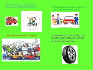 HACER LOS TRAYECTOS ANDANDO,
EN BICI O EN TRANSPORTE PÚBLICO COORDINAR CON AMIGOS Y FAMILIARES
PARA VIAJAR EN MENOS COCHES
APAGAR EL MOTOR SI ESTÁS PARADO COMPROBAR QUE LA PRESIÓN DE LOS
NEÚMATICOS ES ADECUADA PARA QUE
SE GASTE MENOS GASOLINA
 