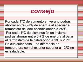 consejo
Por cada 1ºC de aumento en verano podrás
ahorrar entre 6-7% de energía al adecuar el
termostato del aire acondicionado a 25ºC.
Por cada 1ºC de disminución en invierno
podrás ahorrar entre 6-7% de energía al bajar
el termostato de la calefacción a 19º o 20ºC.
En cualquier caso, una diferencia de
temperatura con el exterior superior a 12ºC no
es saludable.
 