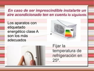 En caso de ser imprescindible instalarte un
aire acondicionado ten en cuenta lo siguiente.
Fijar la
temperatura de
refrigeración en
25º.
Los aparatos con
etiquetado
energético clase A
son los más
adecuados
 