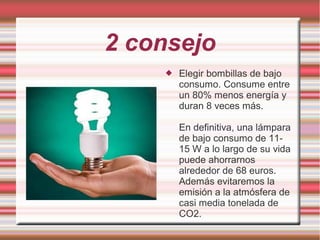 2 consejo
 Elegir bombillas de bajo
consumo. Consume entre
un 80% menos energía y
duran 8 veces más.
En definitiva, una lámpara
de bajo consumo de 11-
15 W a lo largo de su vida
puede ahorrarnos
alrededor de 68 euros.
Además evitaremos la
emisión a la atmósfera de
casi media tonelada de
CO2.
 