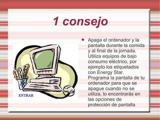 1 consejo
 Apaga el ordenador y la
pantalla durante la comida
y al final de la jornada.
Utiliza equipos de bajo
consumo eléctrico, por
ejemplo los etiquetados
con Energy Star.
Programa la pantalla de tu
ordenador para que se
apague cuando no se
utiliza, lo encontrarás en
las opciones de
protección de pantalla
 