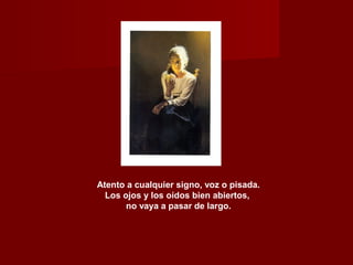 Atento a cualquier signo, voz o pisada.
Los ojos y los oídos bien abiertos,
no vaya a pasar de largo.
 