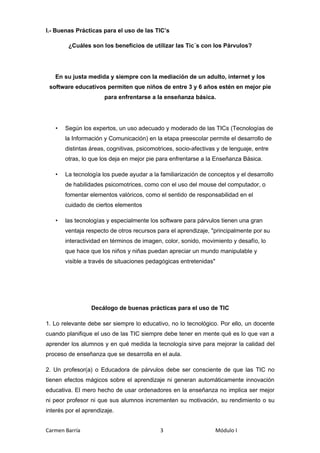 I.- Buenas Prácticas para el uso de las TIC’s

        ¿Cuáles son los beneficios de utilizar las Tic´s con los Párvulos?




   En su justa medida y siempre con la mediación de un adulto, internet y los
 software educativos permiten que niños de entre 3 y 6 años estén en mejor pie
                       para enfrentarse a la enseñanza básica.




   •   Según los expertos, un uso adecuado y moderado de las TICs (Tecnologías de
       la Información y Comunicación) en la etapa preescolar permite el desarrollo de
       distintas áreas, cognitivas, psicomotrices, socio-afectivas y de lenguaje, entre
       otras, lo que los deja en mejor pie para enfrentarse a la Enseñanza Básica.

   •   La tecnología los puede ayudar a la familiarización de conceptos y el desarrollo
       de habilidades psicomotrices, como con el uso del mouse del computador, o
       fomentar elementos valóricos, como el sentido de responsabilidad en el
       cuidado de ciertos elementos

   •   las tecnologías y especialmente los software para párvulos tienen una gran
       ventaja respecto de otros recursos para el aprendizaje, "principalmente por su
       interactividad en términos de imagen, color, sonido, movimiento y desafío, lo
       que hace que los niños y niñas puedan apreciar un mundo manipulable y
       visible a través de situaciones pedagógicas entretenidas"




                  Decálogo de buenas prácticas para el uso de TIC

1. Lo relevante debe ser siempre lo educativo, no lo tecnológico. Por ello, un docente
cuando planifique el uso de las TIC siempre debe tener en mente qué es lo que van a
aprender los alumnos y en qué medida la tecnología sirve para mejorar la calidad del
proceso de enseñanza que se desarrolla en el aula.

2. Un profesor(a) o Educadora de párvulos debe ser consciente de que las TIC no
tienen efectos mágicos sobre el aprendizaje ni generan automáticamente innovación
educativa. El mero hecho de usar ordenadores en la enseñanza no implica ser mejor
ni peor profesor ni que sus alumnos incrementen su motivación, su rendimiento o su
interés por el aprendizaje.


Carmen Barría                               3                      Módulo I
 