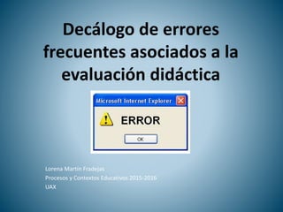 Decálogo de errores
frecuentes asociados a la
evaluación didáctica
Lorena Martín Fradejas
Procesos y Contextos Educativos 2015-2016
UAX
 