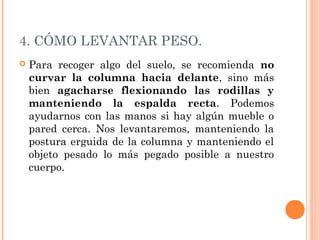 4. CÓMO LEVANTAR PESO.
 Para recoger algo del suelo, se recomienda no
curvar la columna hacia delante, sino más
bien agacharse flexionando las rodillas y
manteniendo la espalda recta. Podemos
ayudarnos con las manos si hay algún mueble o
pared cerca. Nos levantaremos, manteniendo la
postura erguida de la columna y manteniendo el
objeto pesado lo más pegado posible a nuestro
cuerpo.
 