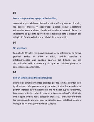 03
Con el compromiso y apoyo de las familias,
que es vital para el desarrollo de los niños, niñas y jóvenes. Por ello,
los padres, madres y apoderados podrán seguir aportando
voluntariamente al desarrollo de actividades extracurriculares. Lo
importante es que este aporte no será requisito para la elección del
colegio. El Estado velará por la calidad de la educación.
04
Sin selección:
Para el año 2016 los colegios deberán dejar de seleccionar de forma
gradual. Todos los niños y niñas, podrán postular a
establecimientos que reciban aportes del Estado, sin ser
discriminadas arbitrariamente y sin que les soliciten pruebas o
antecedentes económicos.
05
Con un sistema de admisión inclusivo:
Cuando los establecimientos elegidos por las familias cuenten con
igual número de postulantes y vacantes, todos los estudiantes
podrán ingresar automáticamente. De no haber cupos suficientes,
los establecimientos deberán usar un sistema de selección aleatorio
que asegure que no habrá selección arbitraria. Tendrán preferencia
los hermanos de alumnos que ya estudian en el establecimiento y
los hijos de los trabajadores de los colegios.
 