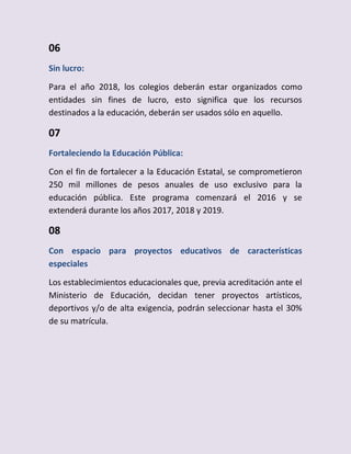 06
Sin lucro:
Para el año 2018, los colegios deberán estar organizados como
entidades sin fines de lucro, esto significa que los recursos
destinados a la educación, deberán ser usados sólo en aquello.
07
Fortaleciendo la Educación Pública:
Con el fin de fortalecer a la Educación Estatal, se comprometieron
250 mil millones de pesos anuales de uso exclusivo para la
educación pública. Este programa comenzará el 2016 y se
extenderá durante los años 2017, 2018 y 2019.
08
Con espacio para proyectos educativos de características
especiales
Los establecimientos educacionales que, previa acreditación ante el
Ministerio de Educación, decidan tener proyectos artísticos,
deportivos y/o de alta exigencia, podrán seleccionar hasta el 30%
de su matrícula.
 