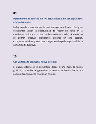 09
Defendiendo el derecho de los estudiantes a no ser expulsados
arbitrariamente:
La ley impide la cancelación de matrícula por rendimiento (los y las
estudiantes tienen la oportunidad de repetir un curso en la
enseñanza básica y otro curso en la enseñanza media). Además, no
se podrán efectuar expulsiones durante un año escolar,
exceptuando faltas graves que pongan en riesgo la seguridad de la
comunidad educativa.
10
Con un tránsito gradual al nuevo sistema:
El nuevo sistema se implementará desde el año 2016 de forma
gradual, con el fin de garantizar un tránsito ordenado hacia una
nueva estructura de la educación chilena.
 