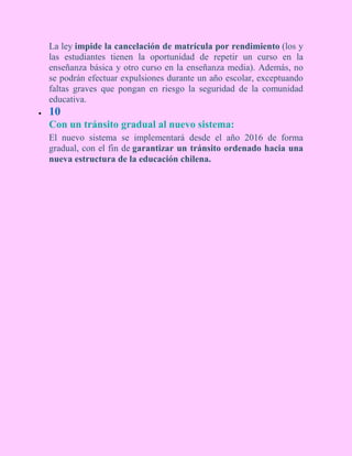 La ley impide la cancelación de matrícula por rendimiento (los y
las estudiantes tienen la oportunidad de repetir un curso en la
enseñanza básica y otro curso en la enseñanza media). Además, no
se podrán efectuar expulsiones durante un año escolar, exceptuando
faltas graves que pongan en riesgo la seguridad de la comunidad
educativa.
 10
Con un tránsito gradual al nuevo sistema:
El nuevo sistema se implementará desde el año 2016 de forma
gradual, con el fin de garantizar un tránsito ordenado hacia una
nueva estructura de la educación chilena.
 