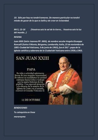 10. Sólo por hoy no tendrétemores. De manera particular no tendré
miedo de gozar de lo que es bello y de creer en la bondad.
Mt 5, 13-16 (Vosotrossois la sal de la tierra… Vosotrossois la luz
del mundo…)
RESENA
Juan XXIII (latín:IoannesPP. XXIII), de nombre secular Angelo Giuseppe
Roncalli (Sotto il Monte, Bérgamo, Lombardía, Italia, 25 denoviembrede
1881-Ciudad del Vaticano, 3 de junio de 1963), fueel 261°. papa de la
Iglesia católica y soberano de la Ciudad del Vaticano entre1958 y 1963.
BENDICIONES
Tu catequista en línea
morarayma
 