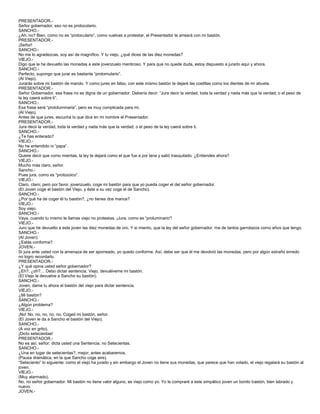 PRESENTADOR.-
Señor gobernador, eso no es protocolario.
SANCHO.-
¿Ah, no? Bien, como no es “protoculario”, como vuelvas a protestar, el Presentador te arreará con mi bastón.
PRESENTADOR.-
¡Señor!
SANCHO.-
No me lo agradezcas, soy así de magnífico. Y tu viejo, ¿qué dices de las diez monedas?
VIEJO.-
Digo que le he devuelto las monedas a este jovenzuelo mentiroso. Y para que no quede duda, estoy dispuesto a jurarlo aquí y ahora.
SANCHO.-
Perfecto, supongo que jurar es bastante “protomulario”.
(Al Viejo).
Jurarás sobre mi bastón de mando. Y como jures en falso, con este mismo bastón te dejaré las costillas como los dientes de mi abuela.
PRESENTADOR.-
Señor Gobernador, esa frase no es digna de un gobernador. Debería decir: “Jura decir la verdad, toda la verdad y nada más que la verdad; o el peso de
la ley caerá sobre ti”.
SANCHO.-
Esa frase será “protoluminaria”, pero es muy complicada para mi.
(Al Viejo).
Antes de que jures, escucha lo que dice en mi nombre el Presentador.
PRESENTADOR.-
Jura decir la verdad, toda la verdad y nada más que la verdad; o el peso de la ley caerá sobre ti.
SANCHO.-
¿Te has enterado?
VIEJO.-
No he entendido ni “papa”.
SANCHO.-
Quiere decir que como mientas, la ley te dejará como el que fue a por lana y salió trasquilado. ¿Entiendes ahora?
VIEJO.-
Mucho más claro, señor.
Sancho.-
Pues jura, como es “protozoico”.
VIEJO.-
Claro, claro; pero por favor, jovenzuelo, coge mi bastón para que yo pueda coger el del señor gobernador.
(El Joven coge el bastón del Viejo, y éste a su vez coge el de Sancho).
SANCHO.-
¿Por qué ha de coger él tu bastón?, ¿no tienes dos manos?
VIEJO.-
Soy viejo.
SANCHO.-
Vaya, cuando tu mismo te llamas viejo no protestas. ¡Jura, como es “proluminario”!
VIEJO.-
Juro que he devuelto a este joven las diez monedas de oro. Y si miento, que la ley del señor gobernador, me de tantos garrotazos como años que tengo.
SANCHO.-
(Al Joven).
¿Estás conforme?
JOVEN.-
Si jura ante usted con la amenaza de ser aporreado, yo quedo conforme. Así, debe ser que él me devolvió las monedas, pero por algún extraño enredo
no logro recordarlo.
PRESENTADOR.-
¿Y qué opina usted señor gobernador?
¿Eh?, ¿oh?… Debo dictar sentencia. Viejo, devuélveme mi bastón.
(El Viejo le devuelve a Sancho su bastón).
SANCHO.-
Joven, dame tu ahora el bastón del viejo para dictar sentencia.
VIEJO.-
¿Mi bastón?
SANCHO.-
¿Algún problema?
VIEJO.-
¡No! No, no, no, no, no. Coged mi bastón, señor.
(El Joven le da a Sancho el bastón del Viejo).
SANCHO.-
(A voz en grito).
¡Dicto setecientas!
PRESENTADOR.-
No es así, señor; dicta usted una Sentencia, no Setecientas.
SANCHO.-
¿Una en lugar de setecientas?, mejor; antes acabaremos.
(Pausa dramática, en la que Sancho coge aire).
“Seteciento” lo siguiente: como el viejo ha jurado y sin embargo el Joven no tiene sus monedas, que parece que han volado, el viejo regalará su bastón al
joven.
VIEJO.-
(Muy alarmado).
No, no señor gobernador. Mi bastón no tiene valor alguno, es viejo como yo. Yo le compraré a este simpático joven un bonito bastón, bien labrado y
nuevo.
JOVEN.-
 