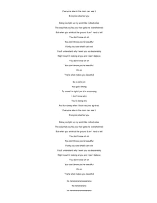 Everyone else in the room can see it

               Everyone else but you


    Baby you light up my world like nobody else

The way that you flip your hair gets me overwhelmed

But when you smile at the ground it ain’t hard to tell

               You don’t know oh oh

          You don’t know you’re beautiful

           If only you saw what I can see

  You’ll understand why I want you so desperately

  Right now I’m looking at you and I can’t believe

               You don’t know oh oh

          You don’t know you’re beautiful

                        Oh oh

          That’s what makes you beautiful


                   So c-come on

                  You got it wrong

       To prove I’m right I put it in a so-o-ong

                  I don’t know why

                  You’re being shy

   And turn away when I look into your ey-e-es.

       Everyone else in the room can see it

               Everyone else but you


    Baby you light up my world like nobody else

The way that you flip your hair gets me overwhelmed

But when you smile at the ground it ain’t hard to tell

               You don’t know oh oh

          You don’t know you’re beautiful

           If only you saw what I can see

  You’ll understand why I want you so desperately

  Right now I’m looking at you and I can’t believe

               You don’t know oh oh

          You don’t know you’re beautiful

                        Oh oh

          That’s what makes you beautiful


            Na nanananananaaaanana

                  Na nanananana

            Na nanananananaaaanana
 