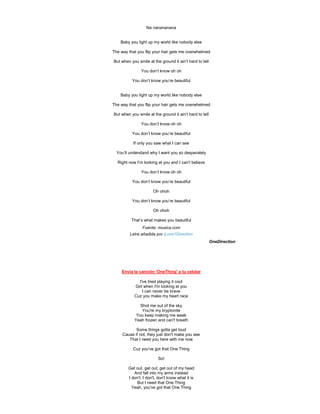 Na nanananana


    Baby you light up my world like nobody else

The way that you flip your hair gets me overwhelmed

But when you smile at the ground it ain’t hard to tell

               You don’t know oh oh

          You don’t know you’re beautiful


    Baby you light up my world like nobody else

The way that you flip your hair gets me overwhelmed

But when you smile at the ground it ain’t hard to tell

               You don’t know oh oh

          You don’t know you’re beautiful

           If only you saw what I can see

  You’ll understand why I want you so desperately

  Right now I’m looking at you and I can’t believe

               You don’t know oh oh

          You don’t know you’re beautiful

                      Oh ohoh

          You don’t know you’re beautiful

                      Oh ohoh

          That’s what makes you beautiful
                Fuente: musica.com
         Letra añadida por iLove1Direction
                                                         OneDirection




     Envía la canción 'OneThing' a tu celular

             I've tried playing it cool
           Girl when I'm looking at you
               I can never be brave
           Cuz you make my heart race

              Shot me out of the sky
               You're my kryptonite
            You keep making me weak
           Yeah frozen and can't breath

            Some things gotta get loud
     Cause if not, they just don't make you see
        That I need you here with me now

          Cuz you've got that One Thing

                         So!

        Get out, get out, get out of my head
           And fall into my arms instead
        I don't, I don't, don't know what it is
             But I need that One Thing
          Yeah, you've got that One Thing
 
