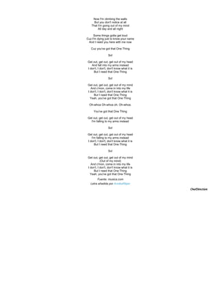 Now I'm climbing the walls
      But you don't notice at all
    That I'm going out of my mind
         All day and all night

     Some things gotta get loud
Cuz I'm dying just to know your name
 And I need you here with me now

   Cuz you've got that One Thing

                  So!

Get out, get out, get out of my head
   And fall into my arms instead
I don't, I don't, don't know what it is
     But I need that One Thing

                  So!

 Get out, get out, get out of my mind
   And c'mon, come in into my life
 I don't, I don't, don't know what it is
      But I need that One Thing
   Yeah, you've got that One Thing

  Oh-whoa Oh-whoa oh. Oh-whoa.

      You've got that One Thing

Get out, get out, get out of my head
  I'm falling to my arms instead

                  So!

Get out, get out, get out of my head
   I'm falling to my arms instead
I don't, I don't, don't know what it is
     But I need that One Thing

                  So!

 Get out, get out, get out of my mind
            (Out of my mind)
   And c'mon, come in into my life
 I don't, I don't, don't know what it is
      But I need that One Thing
   Yeah, you've got that One Thing
         Fuente: musica.com
   Letra añadida por AnnikaRilper
                                           OneDirection
 