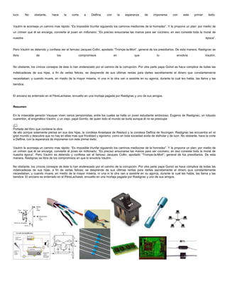 lucir.     No   obstante,    hace     la   corte    a     Delfina,   con        la   esperanza    de    imponerse      con    este     primer     éxito.


Vautrin le aconseja un camino mas rápido: “Es imposible triunfar siguiendo los caminos mediocres de la honradez”. Y le propone un plan: por medio de
un crimen que él se encarga, convierte al joven en millonario: “Es preciso ensuciarse las manos para ser cocinero; en eso consiste toda la moral de
nuestra                                                                                                                                         época”.


Pero Vautrin es detenido y confiesa ser el famoso Jacques Collin, apodado “Trompe-la-Mort”, general de los presidiarios. De esta manera, Rastignac se
libra            de             los             compromisos                en             que              lo             envolvía              Vautrin.


No obstante, los cínicos consejos de éste lo han enderezado por el camino de la corrupción. Por otra parte papa Goriot se hace cómplice de todas las
indelicadezas de sus hijas, a fin de verlas felices; se desprende de sus últimas rentas para darles secretamente el dinero que constantemente
necesitaban; y cuando muere, en medio de la mayor miseria, ni una ni la otra van a asistirle en su agonía, durante la cual les habla, las llama y las
bendice.


El anciano es enterrado en el PéreLachaise, envuelto en una mortaja pagada por Rastignac y uno de sus amigos.


Resumen

En la miserable pensión Vauquer viven varios pensionistas, entre los cuales se halla un joven estudiante ambicioso, Eugenio de Rastignac; un robusto
cuarentón, el enigmático Vautrin; y un viejo, papá Gorrito, de quien todo el mundo se burla aunque él no se preocupe


Portada del libro que contiene la obra
de ello porque solamente piensa en sus dos hijas, la condesa Anastasia de Restaut y la condesa Delfina de Nucingen. Rastignac las encuentra en el
gran mundo y descubre que no hay en ellas mas que frivolidad y egoísmo, como en toda sociedad ávida de disfrutar y de lucir. No obstante, hace la corte
a Delfina, con la esperanza de imponerse con este primer éxito.

Vautrin le aconseja un camino mas rápido: “Es imposible triunfar siguiendo los caminos mediocres de la honradez”. Y le propone un plan: por medio de
un crimen que él se encarga, convierte al joven en millonario: “Es preciso ensuciarse las manos para ser cocinero; en eso consiste toda la moral de
nuestra época”. Pero Vautrin es detenido y confiesa ser el famoso Jacques Collin, apodado “Trompe-la-Mort”, general de los presidiarios. De esta
manera, Rastignac se libra de los compromisos en que lo envolvía Vautrin.

No obstante, los cínicos consejos de éste lo han enderezado por el camino de la corrupción. Por otra parte papa Goriot se hace cómplice de todas las
indelicadezas de sus hijas, a fin de verlas felices; se desprende de sus últimas rentas para darles secretamente el dinero que constantemente
necesitaban; y cuando muere, en medio de la mayor miseria, ni una ni la otra van a asistirle en su agonía, durante la cual les habla, las llama y las
bendice. El anciano es enterrado en el PéreLachaise, envuelto en una mortaja pagada por Rastignac y uno de sus amigos.
 