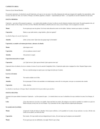CAPERUCITA ROJA

Francisco Javier Bernad Morales

El escenario representa: a la derecha la casa de Caperucita, en la que se ven una mesa y tres sillas, dispuestas de modo que ninguna da la espalda a los espectadores, sobre
la mesa, una tarta con velas; en el centro, el bosque, con árboles, pajaritos y conejitos —representados por niños—; a la izquierda, la casa de la abuelita con una cama

ESCENA PRIMERA

Caperucita —que aún no lleva puesta la caperuza— y su madre están sentadas a la mesa. La niña no cesa de relamerse mientras mira la tarta. No puede aguantar más, así
que unta el dedo en ella y luego se lo lleva a la boca. Mientras ellas hablan, la abuelita sale de su casa y cruza el bosque. Lleva un paquete en la mano.

Mamá:                             No me gusta que seas tan golosa. Es de muy mala educación comer con los dedos. Además, tenemos que esperar a la abuelita.

Caperucita:                       Mamá, es que tarda mucho y tengo hambre. ¿Qué me regalará?

La abuelita llega a la casa de Caperucita.

Abuelita:                         ¡Hola! ¿Cómo estáis? ¡Qué nieta más guapa tengo! ¡Felicidades!

Caperucita y su madre se levantan para besar y abrazar a la abuela

Mamá:                             ¡Qué alegría verte!

Caperucita:                       ¿Ya nos podemos comer la tarta?

Abuelita:                         Abre primero tu regalo

Caperucita desenvuelve el regalo

Caperucita:                       ¡Ay! ¡Qué nervios! ¡Qué capa tan bonita! ¡Qué caperuza más roja!

Caperucita besa a la abuela y las tres se sientan a la mesa. Se oye la canción Cumpleaños Feliz y Caperucita sopla como si apagara las velas. Después fingen comer.

Abuelita:                         Me voy a marchar porque no quiero que se me haga de noche por el camino

Las tres se levantan

Mamá:                             Ten mucho cuidado con el lobo.

Abuelita:                         No te preocupes. El lobo se ha marchado a la ciudad porque, como allí vive más gente, cree que va a encontrar más comida

Caperucita:                       Adiós, abuelita.

La abuelita se marcha por el bosque. Baja la intensidad de la luz para indicar que anochece

ESCENA SEGUNDA

Aumenta la luz para señalar el amanecer. Caperucita —ya lleva puesta la capa— y su mamá están en su casa. La abuelita en la suya, metida en la cama. En el bosque, el
lobo.

Lobo:                             ¡Vaya idea mala tuve con irme a la ciudad! ¡Todo está lleno de coches! ¡De milagro no me mató un autobús! La ciudad no es para mí.
                                  Menos mal que ya estoy otra vez en el bosque. Voy a descansar un rato y luego buscará a alguien para desayunar.

Se esconde entre los árboles

Mamá:                             ¡Caperucita! Acaba de llamar la abuelita. Está un poco enferma y se ha quedado en la cama, así que acércate a su casa y llévale esta
                                  cestita con un pastel y un tarrito de miel.

Caperucita:                       Pero mamá,. Si lo que tendrá será una indigestión por la tarta. ¿No será mejor que le prepares una manzanilla?

Mamá:                             No me gusta que seas tan sabihonda y tan repipi. Harás lo que te digo.
 