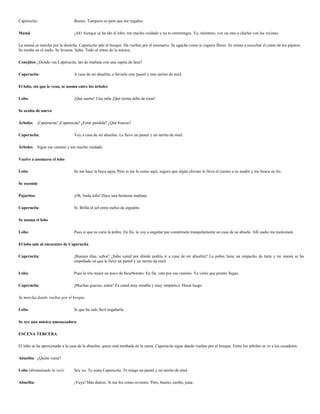 Caperucita:                      Bueno. Tampoco es para que me regañes.

Mamá:                            ¡Ah! Aunque se ha ido el lobo, ten mucho cuidado y no te entretengas. Yo, mientras, voy un rato a charlar con las vecinas.

La mamá se marcha por la derecha. Caperucita sale al bosque. Da vueltas por el escenario. Se agacha como si cogiera flores. Se sienta a escuchar el canto de los pájaros.
Se tumba en el suelo. Se levanta. Salta. Todo al ritmo de la música

Conejitos: ¿Dónde vas Caperucita, tan de mañana con una capita de lana?

Caperucita:                      A casa de mi abuelita, a llevarle este pastel y este tarrito de miel.

El lobo, sin que le vean, se asoma entre los árboles

Lobo:                            ¡Qué suerte! Una niña ¡Qué tierna debe de estar!

Se oculta de nuevo

Árboles: ¡Caperucita! ¡Caperucita! ¿Estás perdida? ¿Qué buscas?

Caperucita:                      Voy a casa de mi abuelita. Le llevo un pastel y un tarrito de miel.

Árboles: Sigue ese camino y ten mucho cuidado

Vuelve a asomarse el lobo

Lobo:                            Se me hace la boca agua. Pero si me la como aquí, seguro que algún chivato le lleva el cuento a su madre y me busca un lío.

Se esconde

Pajaritos:                       ¡Oh, linda niña! Hace una hermosa mañana

Caperucita:                      Sí. Brilla el sol entre nubes de algodón.

Se asoma el lobo

Lobo:                            Pues sí que es cursi la pobre. En fin, la voy a engañar par comérmela tranquilamente en casa de su abuela. Allí nadie me molestará.

El lobo sale al encuentro de Caperucita

Caperucita:                      ¡Buenos días, señor! ¿Sabe usted por dónde podría ir a casa de mi abuelita? La pobre tiene un empacho de tarta y mi mamá se ha
                                 empeñado en que le lleve un pastel y un tarrito de miel.

Lobo:                            Pues le iría mejor un poco de bicarbonato. En fin, vete por ese camino. Ya verás que pronto llegas.

Caperucita:                      ¡Muchas gracias, señor! Es usted muy amable y muy simpático. Hasta luego.

Se marcha dando vueltas por el bosque.

Lobo:                            Sí que ha sido fácil engañarla.

Se oye una música amenazadora

ESCENA TERCERA

El lobo se ha aproximado a la casa de la abuelita, quien está tumbada en la cama. Caperucita sigue dando vueltas por el bosque. Entre los árboles se ve a los cazadores.

Abuelita: ¿Quién viene?

Lobo (disimulando la voz):       Soy yo. Tu nieta Caperucita. Te traigo un pastel y un tarrito de miel

Abuelita:                        ¡Vaya! Más dulces. Si me los como reviento. Pero, bueno, cariño, pasa.
 