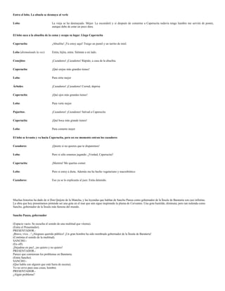 Entra el lobo. La abuela se desmaya al verle

Lobo:                           La vieja se ha desmayado. Mejor. La esconderé y si después de comerme a Caperucita todavía tengo hambre me servirá de postre,
                                aunque debe de estar un poco dura.

El lobo saca a la abuelita de la cama y ocupa su lugar. Llega Caperucita

Caperucita:                     ¡Abuelita! ¡Ya estoy aquí! Traigo un pastel y un tarrito de miel.

Lobo (disimulando la voz)       Entra, hijita, entra. Siéntate a mi lado.

Conejitos:                      ¡Cazadores! ¡Cazadores! Rápido, a casa de la abuelita.

Caperucita:                     ¡Qué orejas más grandes tienes!

Lobo:                           Para oírte mejor

Árboles:                        ¡Cazadores! ¡Cazadores! Corred, deprisa

Caperucita:                     ¡Qué ojos más grandes tienes!

Lobo:                           Para verte mejor

Pajaritos:                      ¡Cazadores! ¡Cazadores! Salvad a Caperucita

Caperucita:                     ¡Qué boca más grande tienes!

Lobo:                           Para comerte mejor

El lobo se levanta y va hacia Caperucita, pero en ese momento entran los cazadores

Cazadores:                      ¡Quieto si no quieres que te disparemos!

Lobo:                           Pero si sólo estamos jugando. ¿Verdad, Caperucita?

Caperucita:                     ¡Mentira! Me querías comer.

Lobo:                           Pero si estoy a dieta. Además me he hecho vegetariano y macrobiótico

Cazadores:                      Eso ya se lo explicarás al juez. Estás detenido.




Muchas historias ha dado de sí Don Quijote de la Mancha, y las leyendas que hablan de Sancho Panza como gobernador de la Ínsula de Barataria son casi infinitas.
La obra que hoy presentamos pretende ser una gota en el mar que aún sigue inspirando la pluma de Cervantes. Una gota humilde, diminuta; pero tan redonda como
Sancho, gobernador de la Ínsula más famosa del mundo.

Sancho Panza, gobernador

(Espacio vacío. Se escucha el sonido de una multitud que vitorea).
(Entra el Presentador).
PRESENTADOR.-
¡Bravo, viva…! ¡Alegraos querido público! ¡Un gran hombre ha sido nombrado gobernador de la Ínsula de Barataria!
(Continúa el sonido de la multitud).
SANCHO.-
(En off).
¡Dejadme en paz!, ¡no quiero y no quiero!
PRESENTADOR.-
Parece que comienzan los problemas en Barataria.
(Entra Sancho).
SANCHO.-
(Que habla con alguien que está fuera de escena).
Yo no sirvo para esas cosas, hombre.
PRESENTADOR.-
¿Algún problema?
 