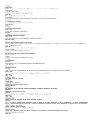 SASTRE.-
Hasta mañana.
(El Labrador se acerca hasta los otros dos y el Sastre manosea la tela, mientras la observa con detenimiento).
LABRADOR.-
(A Sancho y Presentador).
El Sastre no ha protestado con la rebaja que le he hecho.
SANCHO.-
Más vale ocho de diez, que cero de nada.
LABRADOR.-
No, eso significa que piensa quedarse con el paño que sobre. Seguro que sobrará paño para otra caperuza.
(Al Sastre).
¡Un momento y otro momento!
(Se acerca al Sastre, que sigue ensimismado con la tela).
LABRADOR.-
Sastre…
SASTRE.-
El mejor para evitar un desastre.
LABRADOR.-
¿Puedes hacer dos caperuzas en lugar de una?
SASTRE.-
No hay problema, pero te costará ocho reales más.
(Se separan de nuevo Sastre y Labrador).
LABRADOR.-
Estoy seguro de que aún sobrará tela y ganará un buen dinero vendiéndola…
PRESENTADOR.-
¡Alto!
(Sastre y Presentador quedan inmóviles como estatuas).
Estimado público, para no cansaros con tanta caperuza os diré que el desconfiado Labrador, volvió para decirle que hiciera tres caperuzas, luego cuatro y al final hasta
cinco. A lo que accedió el Sastre.
SANCHO.-
Mal asunto, quien de todo desconfía, de si mismo tampoco se fía.
PRESENTADOR.-
Y ahora llega el problema que tienes que resolver.
SANCHO.-
Con tanta caperuza me había olvidado del bendito problema.
PRESENTADOR.-
¡Acción!
(Labrador y Sastre se acercan a toda prisa hasta Sancho).
SASTRE.-
Señor Gobernador.
SANCHO.-
(Mira hacia atrás y hacia los lados hasta darse cuenta de que el gobernador es él).
¿Eh?, ¿oh? ¡Ah!
(A voz en grito).
¡Decidme gobernados!
SASTRE.-
Señor, este hombre ha venido hoy a recoger las caperuzas, pero no las ha querido y tampoco quiere pagarme el dinero por el trabajo.
LABRADOR.-
Señor Gobernador, este es un listo y es él quien debe pagarme el dinero que me costó la tela.
SANCHO.-
¿Eh?, ¿oh?
PRESENTADOR.-
Dile que te enseñe las caperuzas.
SANCHO.-
(A todo grito).
¡Enseñadme las caperuzas!
(El Sastre le muestra una de sus manos).
PRESENTADOR.-
(Al público).
Las caperuzas son tan pequeñas que tiene colocada una en cada uno de los dedos de su mano.
SANCHO.-
Pequeñas, muy pequeñas caperuzas.
SASTRE.-
Si tenía que hacer cinco con la tela que me trajo, yo no podía hacerlas más grandes.
SANCHO.-
¿Eh?, ¿oh?
PRESENTADOR.-
Eres el Gobernador, tienes que decidir; debes resolver el problema.
SANCHO.-
¿Eh?, ¿oh? Los dos sois unos listos, vale. Decido que tú, por desconfiar del Sastre, te quedarás sin paño y sin caperuzas. Y tú, Sastre, querías darle una
lección a este desconfiado, lo has conseguido, y con eso te bastará para considerarte pagado, porque el trabajo de hacer las caperuzas no te lo pagará
nadie. Podéis iros, gobernados.
(Sastre y Labrador salen cabizbajos).
(Se escucha el sonido de una multitud que vitorea).
PRESENTADOR.-
¡Bravo, viva…! ¡Alegraos querido público! ¡Un gran hombre ha sido nombrado gobernador de la Ínsula de Barataria!
(Continúa el sonido de la multitud).
SANCHO.-
 