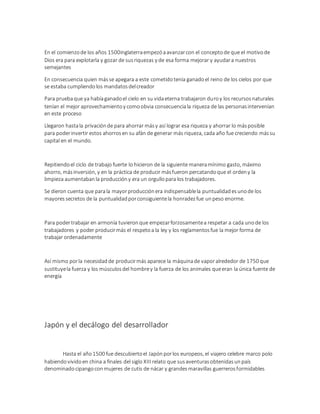 En el comienzode los años 1500inglaterraempezóaavanzarcon el conceptode que el motivode
Dios era para explotarla y gozar de susriquezas y de esa forma mejorar y ayudara nuestros
semejantes
En consecuencia quien másse apegara a este cometidotenía ganadoel reino de los cielos por que
se estaba cumpliendolos mandatosdelcreador
Para pruebaque ya habíaganadoel cielo en su vidaeterna trabajaron duroy los recursosnaturales
tenían el mejor aprovechamientoy comoobvia consecuenciala riqueza de las personasintervenían
en este proceso
Llegaron hastala privaciónde para ahorrar másy así lograr esa riqueza y ahorrar lo másposible
para poderinvertir estos ahorrosen su afán de generar más riqueza, cada año fue creciendo mássu
capital en el mundo.
Repitiendoel ciclo de trabajo fuerte lo hicieron de la siguiente maneramínimo gasto, máximo
ahorro, másinversión, y en la práctica de producir másfueron percatandoque el ordeny la
limpieza aumentabanla produccióny era un orgullopara los trabajadores.
Se dieron cuenta que parala mayorproducciónera indispensablela puntualidadesunode los
mayoressecretos de la puntualidadporconsiguientela honradezfue unpeso enorme.
Para podertrabajar en armonía tuvieronque empezarforzosamentea respetar a cada unode los
trabajadores y poder producirmás el respetoa la ley y los reglamentosfue la mejor forma de
trabajar ordenadamente
Así mismo porla necesidadde producirmás aparece la máquinade vaporalrededor de 1750 que
sustituyela fuerza y los músculosdel hombrey la fuerza de los animales queeran la única fuente de
energía
Japón y el decálogo del desarrollador
Hasta el año1500 fue descubiertoel Japónporlos europeos, el viajero celebre marco polo
habiendovividoen china a finales del siglo XIII relato que susaventurasobtenidasunpaís
denominadocipangoconmujeres de cutis de nácar y grandesmaravillas guerrerosformidables
 