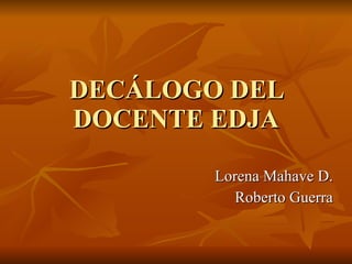 DECÁLOGO DEL DOCENTE EDJA Lorena Mahave D. Roberto Guerra 