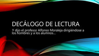 DECÁLOGO DE LECTURA
Y dijo el profesor Alfonso Moraleja dirigiéndose a
los hombres y a los alumnos…
 