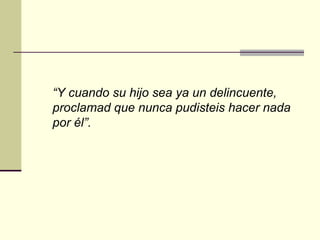 “Y cuando su hijo sea ya un delincuente,
proclamad que nunca pudisteis hacer nada
por él”.
 