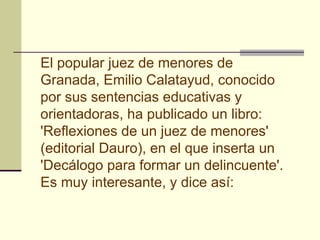 El popular juez de menores de
Granada, Emilio Calatayud, conocido
por sus sentencias educativas y
orientadoras, ha publicado un libro:
'Reflexiones de un juez de menores'
(editorial Dauro), en el que inserta un
'Decálogo para formar un delincuente'.
Es muy interesante, y dice así:
 