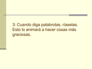 3: Cuando diga palabrotas, ríaselas.
Esto lo animará a hacer cosas más
graciosas.
 