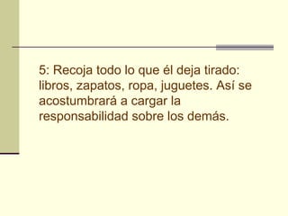 5: Recoja todo lo que él deja tirado:
libros, zapatos, ropa, juguetes. Así se
acostumbrará a cargar la
responsabilidad sobre los demás.
 