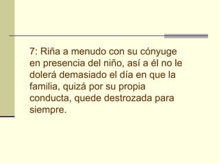 7: Riña a menudo con su cónyuge
en presencia del niño, así a él no le
dolerá demasiado el día en que la
familia, quizá por su propia
conducta, quede destrozada para
siempre.
 