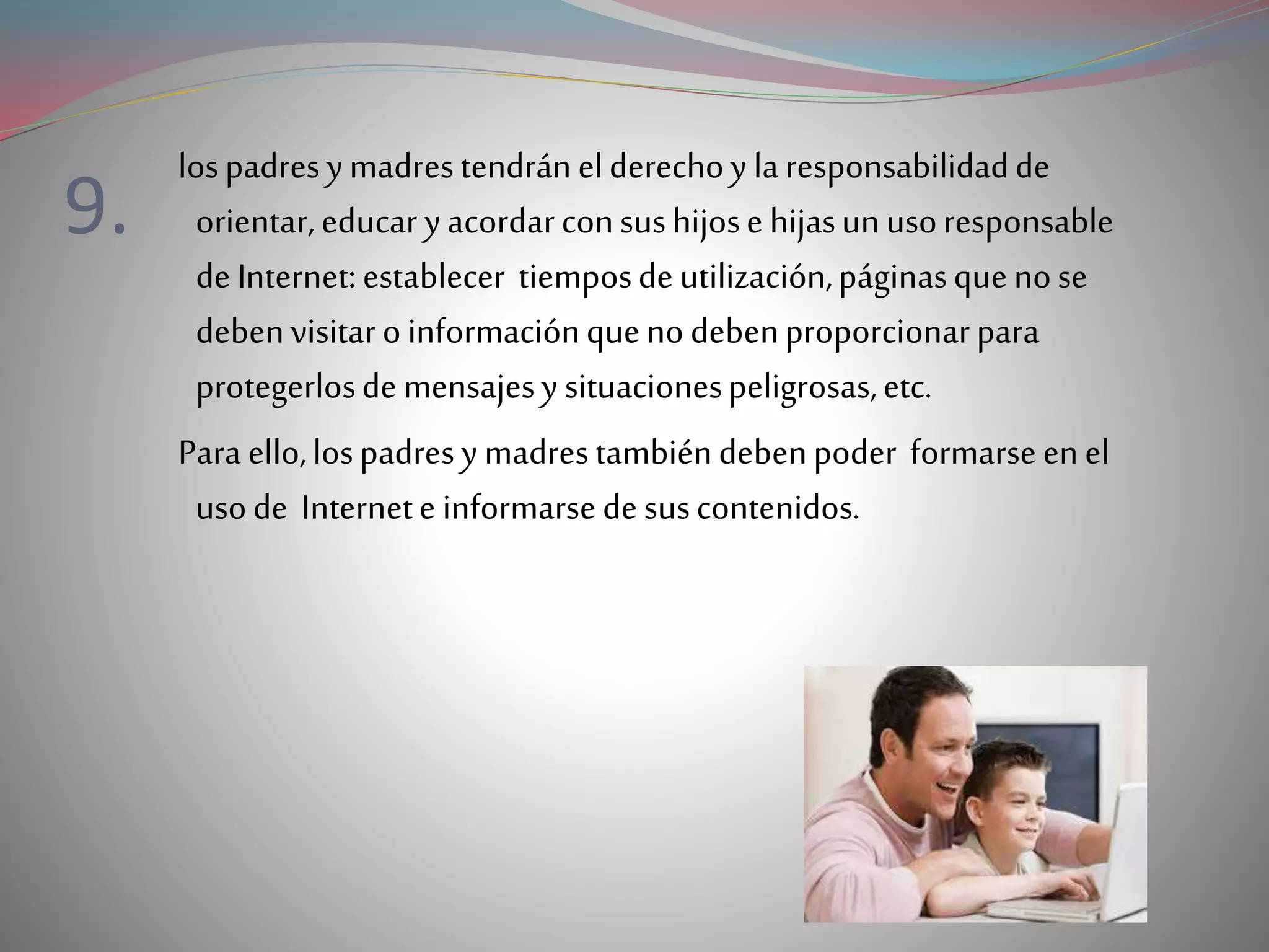 9.
lospadresymadrestendránelderechoy laresponsabilidadde
orientar,educary acordarconsushijose hijasunusoresponsable
deInternet:establecer tiemposdeutilización,páginasquenose
debenvisitaroinformaciónquenodebenproporcionarpara
protegerlosdemensajesy situacionespeligrosas,etc.
Para ello,lospadresy madrestambiéndebenpoder formarseenel
usode Internete informarsedesuscontenidos.
 